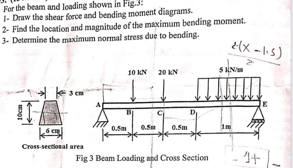 For the beam and loading shown in Fig.3:
1- Draw the shear force and bending moment diagrams.
2- Find the location and magnitude of the maximum bending moment.
3- Determine the maximum normal stress due to bending.
10cm
→ k 3 cm
6 cm
Cross-sectional area
A
10 KN 20 KN
B
0.5m
0.5m
0.5m
D
Fig 3 Beam Loading and Cross Section
2-(X-1.5)
5 kN/m
1m
14
E
-