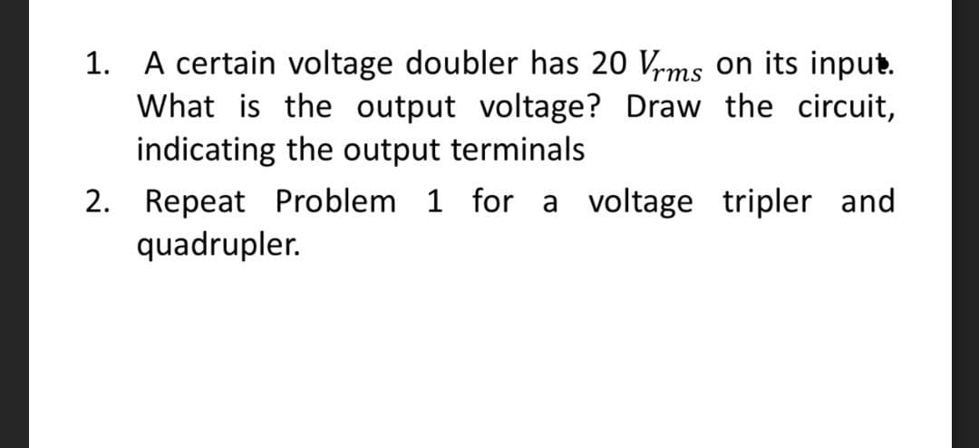 1. A certain voltage doubler has 20 Vrms on its input.
What is the output voltage? Draw the circuit,
indicating the output terminals
2. Repeat Problem 1 for a voltage tripler and
quadrupler.