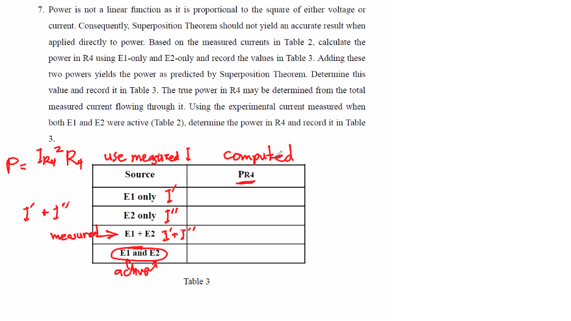 P=
7. Power is not a linear function as it is proportional to the square of either voltage or
current. Consequently, Superposition Theorem should not yield an accurate result when
applied directly to power. Based on the measured currents in Table 2, calculate the
power in R4 using El-only and E2-only and record the values in Table 3. Adding these
two powers yields the power as predicted by Superposition Theorem. Determine this
value and record it in Table 3. The true power in R4 may be determined from the total
measured current flowing through it. Using the experimental current measured when
both E1 and E2 were active (Table 2), determine the power in R4 and record it in Table
3.
IR R4 use measured I
Source
1² + 1"
measured
El only
E2 only "
E1 + E2 1
E1 and E2
activa
Table 3
computed
PR4