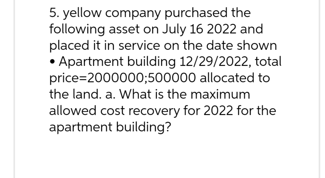5. yellow company purchased the
following asset on July 16 2022 and
placed it in service on the date shown
• Apartment building 12/29/2022, total
price=2000000;500000 allocated to
the land. a. What is the maximum
allowed cost recovery for 2022 for the
apartment building?