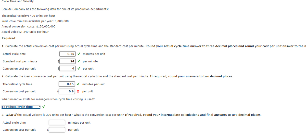 Cycle Time and Velocity
Bemidii
Theoretical velocity: 400 units per hour
Productive minutes available per year: 5,000,000
Company has the following data for one of its production departments:
Annual conversion costs: $120,000,000
Actual velocity: 240 units per hour
Required:
1. Calculate the actual conversion cost per unit using actual cycle time and the standard cost per minute. Round your actual cycle time answer to three decimal places and round your cost per unit answer to the n
Actual cycle time
minutes per unit
Standard cost per minute
per minute
Conversion cost per unit
per unit
2. Calculate the ideal conversion cost per unit using theoretical cycle time and the standard cost per minute. If required, round your answers to two decimal places.
Theoretical cycle time
0.15 minutes per unit
Conversion cost per unit
0.9 X per unit
What incentive exists for managers when cycle time costing is used?
To reduce cycle time
✓
Actual cycle time
Conversion cost per unit
0.25
24
6
3. What if the actual velocity is 300 units per hour? What is the conversion cost per unit? If required, round your intermediate calculations and final answers to two decimal places.
minutes per unit
per unit
