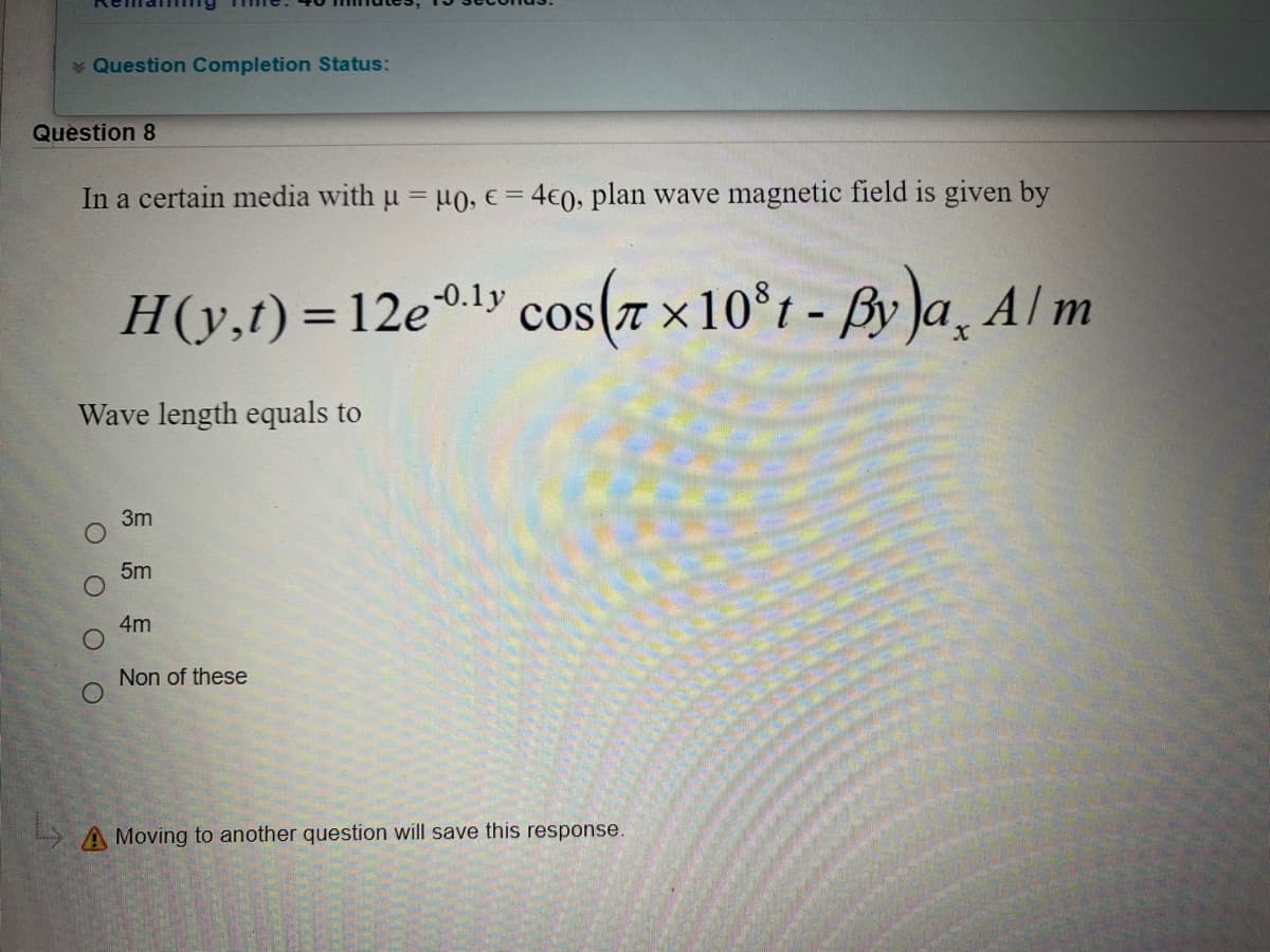 * Question Completion Status:
Question 8
In a certain media with u = u0, e = 4€0, plan wave magnetic field is given by
®ly cos(7 ×10°1 - By )a, Al m
-0.1y
H(y,t)=12e
%3D
Wave length equals to
3m
5m
4m
Non of these
A Moving to another question will save this response.
O O O O
