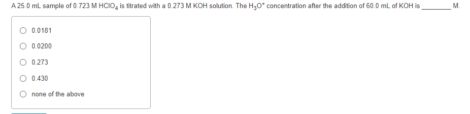 A 25.0 ml sample of 0.723 M HCIO, is titrated with a 0.273 M KOH solution. The H30* concentration after the addition of 60.0 mL of KOH is
M.
0.0181
O 0.0200
O 0.273
O 0.430
none of the above
