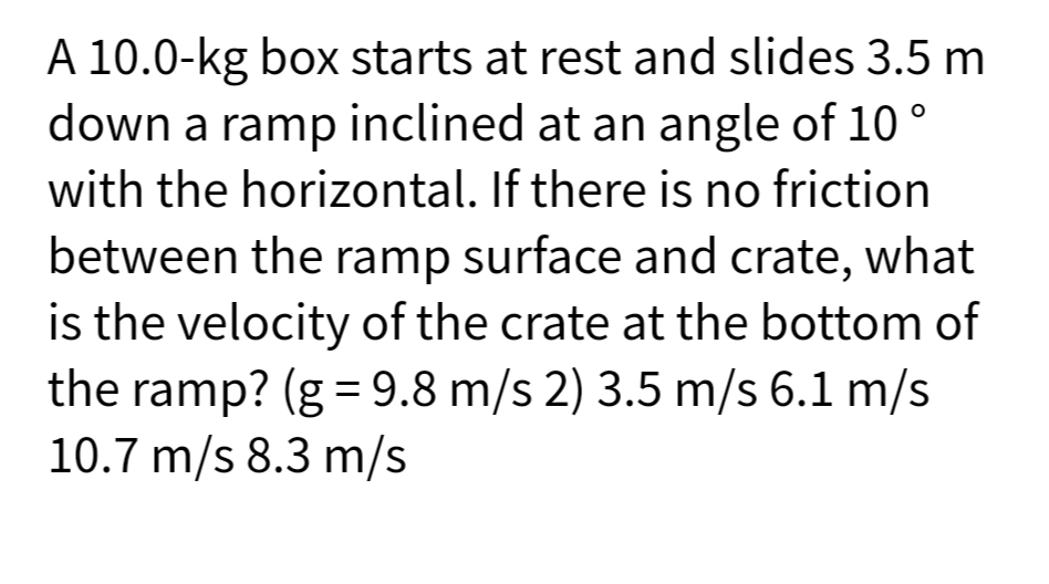 A 10.0-kg box starts at rest and slides 3.5 m
down a ramp inclined at an angle of 10 °
with the horizontal. If there is no friction
between the ramp surface and crate, what
is the velocity of the crate at the bottom of
the ramp? (g = 9.8 m/s 2) 3.5 m/s 6.1 m/s
10.7 m/s 8.3 m/s
