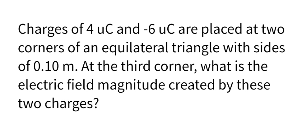 Charges of 4 uC and -6 uC are placed at two
corners of an equilateral triangle with sides
of 0.10 m. At the third corner, what is the
electric field magnitude created by these
two charges?
