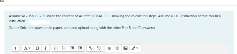 Assume AL=35h; CL=05. Write the content of AL after RCR AL, CL - showing the calculation steps. Assume a CLC instruction before this RCR
instruction.
(Note : Solve the question in paper, scan and upload along with the other Part B and C answers)
A-
BI E E I E
