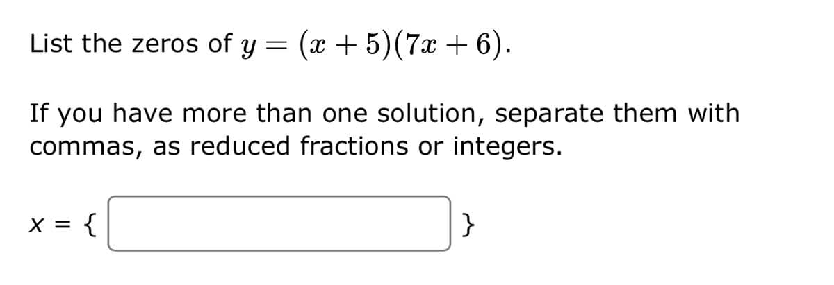 List the zeros of y = (x + 5) (7x + 6).
If you have more than one solution, separate them with
commas, as reduced fractions or integers.
x = {
}