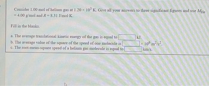 Consider 1.00 mol of helium gas at 1.20 x 10° K. Give all your answers to three significant figures and use Mye
= 4.00 g/mol and R = 8.31 J/mol-K.
Fill in the blanks.
a. The average translational kinetic energy of the gas is equal to
b. The average value of the square of the speed of one molecule is
c. The root-mean-square speed of a helium gas molecule is equal to
kJ.
|x 10° m/s2.
km/s.
