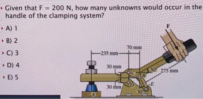 • Given that F = 200 N, how many unknowns would occur in the
handle of the clamping system?
%3D
• A) 1
» B) 2
70 mm
• C) 3
-235 mm-
• D) 4
30 mm
30 275 mm
• E) 5
30 thm
30
