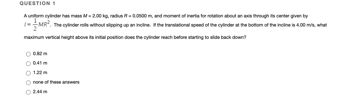 QUESTION 1
A uniform cylinder has mass M = 2.00 kg, radius R = 0.0500 m, and moment of inertia for rotation about an axis through its center given by
%3D
| = - MR².
The cylinder rolls without slipping up an incline. If the translational speed of the cylinder at the bottom of the incline is 4.00 m/s, what
maximum vertical height above its initial position does the cylinder reach before starting to slide back down?
0.82 m
0.41 m
1.22 m
none of these answers
2.44 m
