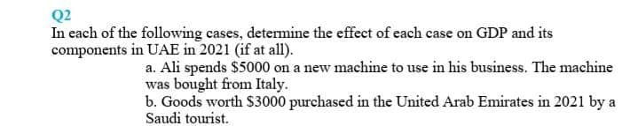 Q2
In each of the following cases, detemine the effect of each case on GDP and its
components in UAE in 2021 (if at all).
a. Ali spends $5000 on a new machine to use in his business. The machine
was bought from Italy.
b. Goods worth S3000 purchased in the United Arab Emirates in 2021 by a
Saudi tourist.
