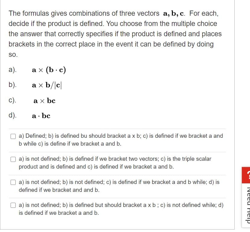 The formulas gives combinations of three vectors a, b, c. For each,
decide if the product is defined. You choose from the multiple choice
the answer that correctly specifies if the product is defined and places
brackets in the correct place in the event it can be defined by doing
