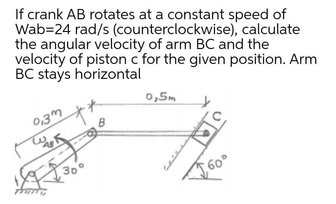 If crank AB rotates at a constant speed of
Wab=24 rad/s (counterclockwise), calculate
the angular velocity of arm BC and the
velocity of piston c for the given position. Arm
BC stays horizontal
0,5m
0,3m
B
30°
60°
