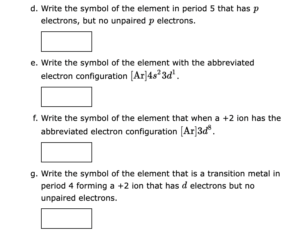 d. Write the symbol of the element in period 5 that has p
electrons, but no unpaired p electrons.
e. Write the symbol of the element with the abbreviated
electron configuration [Ar]4s²3d¹.
f. Write the symbol of the element that when a +2 ion has the
abbreviated electron configuration [Ar]3d³.
g. Write the symbol of the element that is a transition metal in
period 4 forming a +2 ion that has d electrons but no
unpaired electrons.