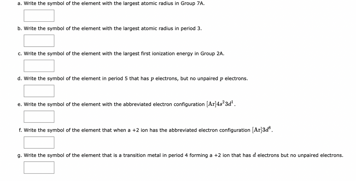 a. Write the symbol of the element with the largest atomic radius in Group 7A.
b. Write the symbol of the element with the largest atomic radius in period 3.
c. Write the symbol of the element with the largest first ionization energy in Group 2A.
d. Write the symbol of the element in period 5 that has p electrons, but no unpaired p electrons.
e. Write the symbol of the element with the abbreviated electron configuration [Ar]4s²3d¹.
f. Write the symbol of the element that when a +2 ion has the abbreviated electron configuration [Ar]3d³.
g. Write the symbol of the element that is a transition metal in period 4 forming a +2 ion that has d electrons but no unpaired electrons.
