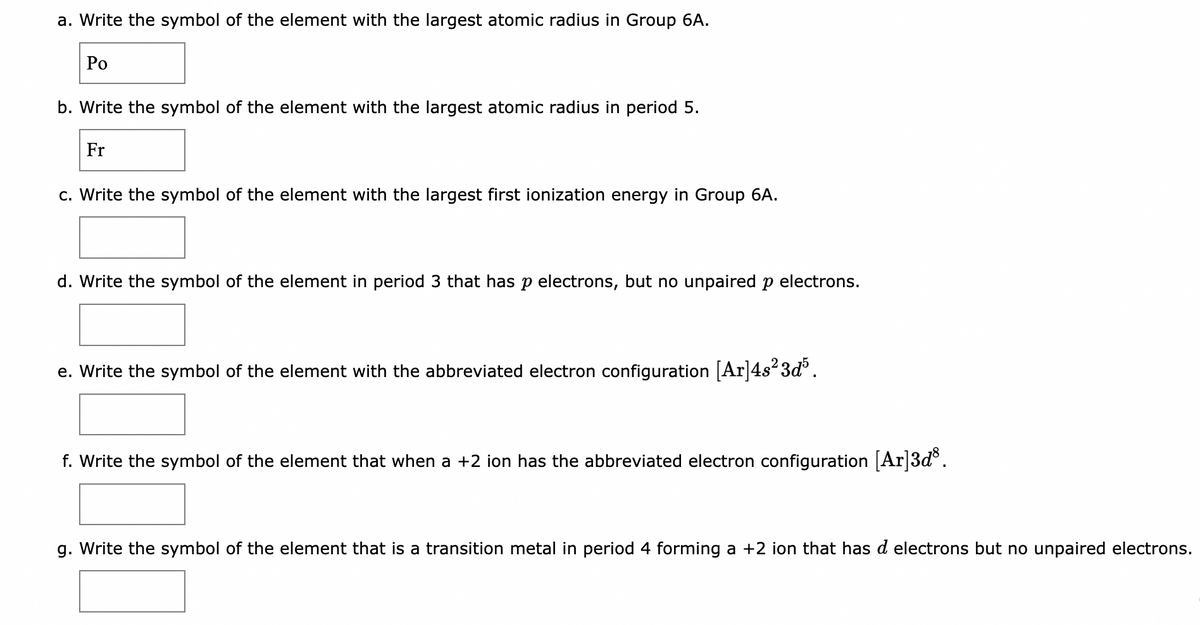 a. Write the symbol of the element with the largest atomic radius in Group 6A.
Po
b. Write the symbol of the element with the largest atomic radius in period 5.
Fr
c. Write the symbol of the element with the largest first ionization energy in Group 6A.
d. Write the symbol of the element in period 3 that has p electrons, but no unpaired p electrons.
e. Write the symbol of the element with the abbreviated electron configuration [Ar]4s²3d³.
f. Write the symbol of the element that when a +2 ion has the abbreviated electron configuration [Ar]3d³.
g. Write the symbol of the element that is a transition metal in period 4 forming a +2 ion that has d electrons but no unpaired electrons.