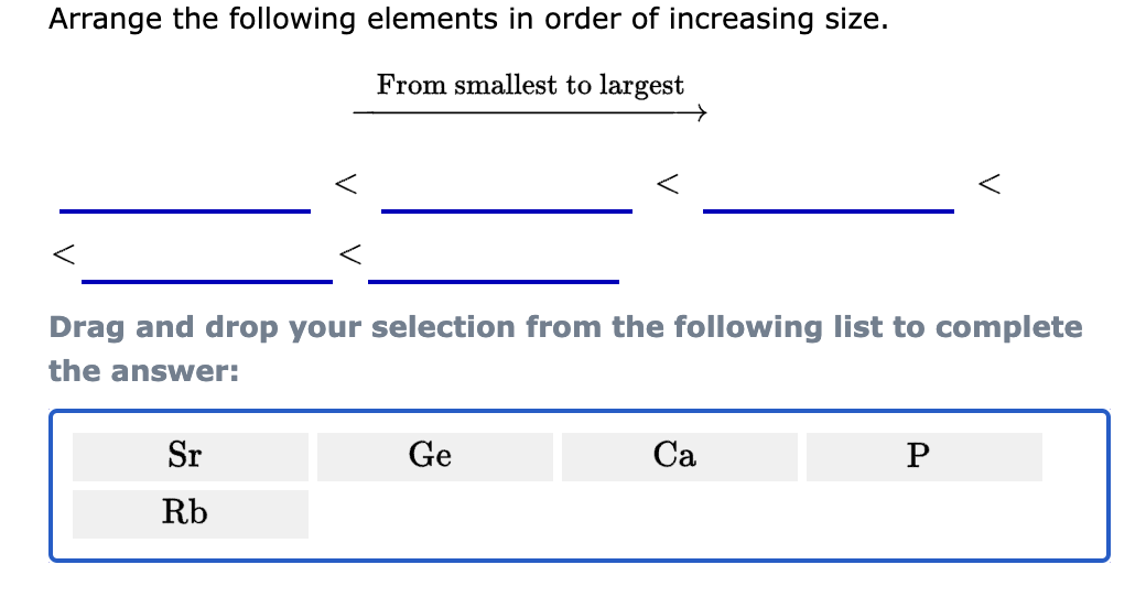 Arrange the following elements in order of increasing size.
From smallest to largest
<
<
Drag and drop your selection from the following list to complete
the answer:
Sr
Rb
Ge
Ca
P