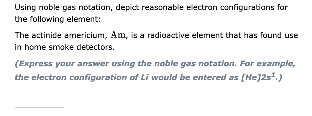 Using noble gas notation, depict reasonable electron configurations for
the following element:
The actinide americium, Am, is a radioactive element that has found use
in home smoke detectors.
(Express your answer using the noble gas notation. For example,
the electron configuration of Li would be entered as [He]2s¹.)