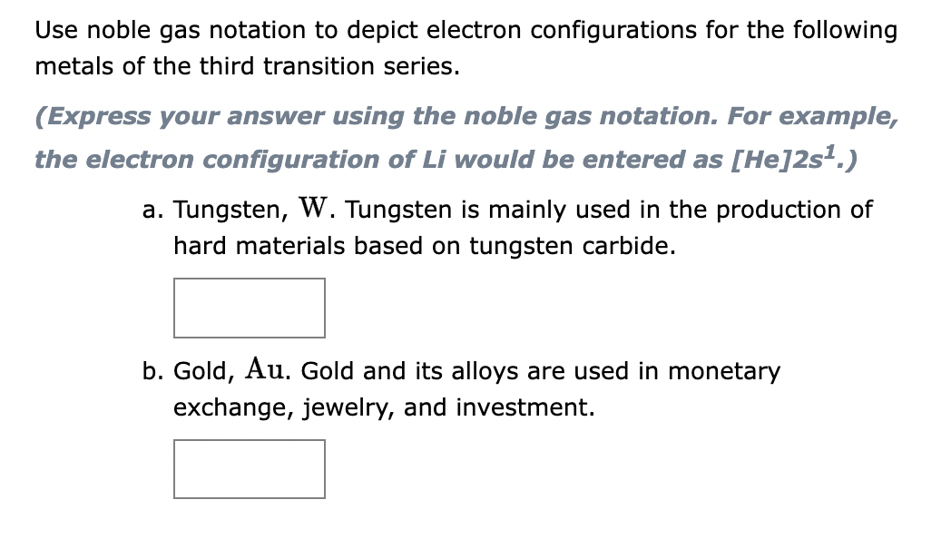 Use noble gas notation to depict electron configurations for the following
metals of the third transition series.
(Express your answer using the noble gas notation. For example,
the electron configuration of Li would be entered as [He]2s¹.)
a. Tungsten, W. Tungsten is mainly used in the production of
hard materials based on tungsten carbide.
b. Gold, Au. Gold and its alloys are used in monetary
exchange, jewelry, and investment.