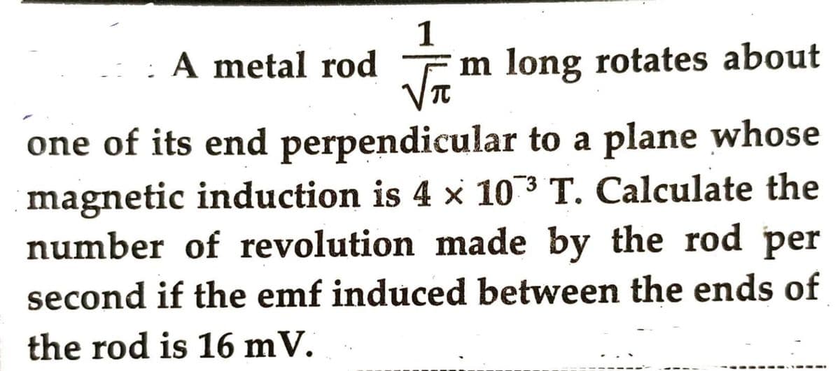 A metal rod
FIFT
m long rotates about
one of its end perpendicular to a plane whose
magnetic induction is 4 × 103 T. Calculate the
number of revolution made by the rod per
second if the emf induced between the ends of
the rod is 16 mV.
