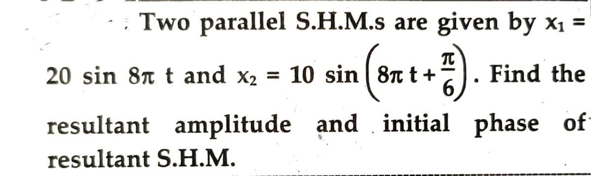 Two parallel S.H.M.s are given by x₁ =
10 sin (8π t + 1).
6
20 sin 8
t and x₂ = 10 sin 8 t +
Find the
resultant amplitude and initial phase of
resultant S.H.M.