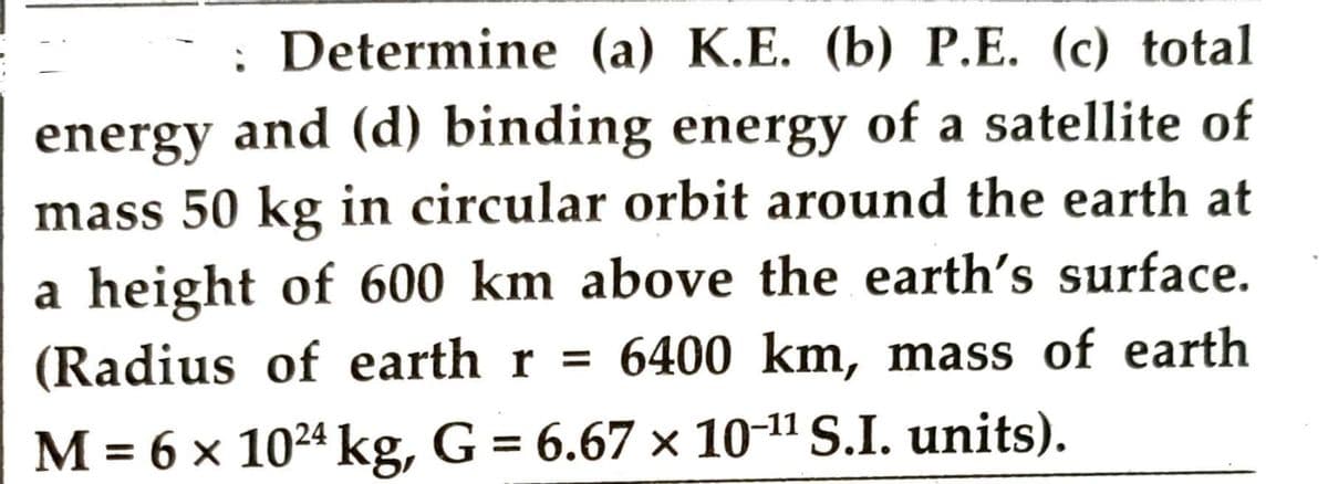 Determine (a) K.E. (b) P.E. (c) total
energy and (d) binding energy of a satellite of
mass 50 kg in circular orbit around the earth at
a height of 600 km above the earth's surface.
(Radius of earth r = 6400 km, mass of earth
M = 6 x 1024 kg, G = 6.67 × 10-¹¹ S.I. units).