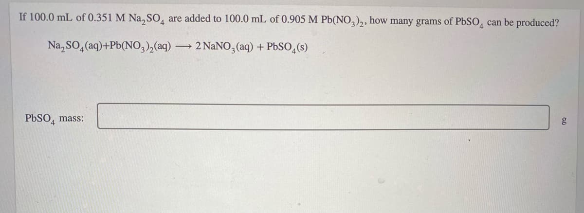 If 100.0 mL of 0.351 M Na, SO, are added to 100.0 mL of 0.905 M Pb(NO,)2, how many grams of PBSO, can be produced?
Na, SO, (aq)+Pb(NO,),(aq)
2 NANO, (aq) + Pbso,(s)
PBSO, mass:
