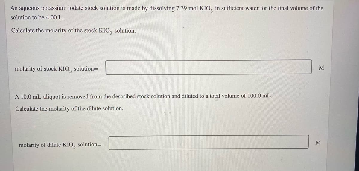An aqueous potassium iodate stock solution is made by dissolving 7.39 mol KIO, in sufficient water for the final volume of the
solution to be 4.00 L.
Calculate the molarity of the stock KIO, solution.
molarity of stock KIO, solution=
M
A 10.0 mL aliquot is removed from the described stock solution and diluted to a total volume of 100.0 mL.
Calculate the molarity of the dilute solution.
M
molarity of dilute KIO, solution=
