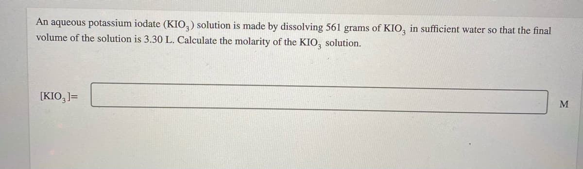 An aqueous potassium iodate (KIO,) solution is made by dissolving 561 grams of KIO, in sufficient water so that the final
volume of the solution is 3.30 L. Calculate the molarity of the KIO, solution.
[KIO,]=
M
