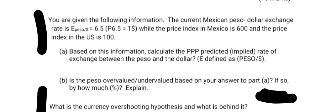 You are given the following information. The current Mexican peso- dollar exchange
rate is Epeso/$ = 6.5 (P6.5 = 1$) while the price index in Mexico is 600 and the price
index in the US is 100.
(a) Based on this information, calculate the PPP predicted (implied) rate of
exchange between the peso and the dollar? (E defined as (PESO/$).
(b) Is the peso overvalued/undervalued based on your answer to part (a)? If so,
by how much (%)? Explain.
What is the currency overshooting hypothesis and what is behind it?
