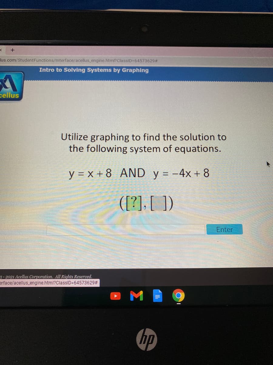 lus.com/StudentFunctions/Interface/acellus_engine.html?ClassiD=64573629#
Intro to Solving Systems by Graphing
cellus
Utilize graphing to find the solution to
the following system of equations.
y = x + 8 AND y = -4x + 8
([?]. [ ])
Enter
3-2021 Acellus Corporation. All Rights Reserved.
erface/acellus_engine.html?ClassID=645736292#
M
hp
