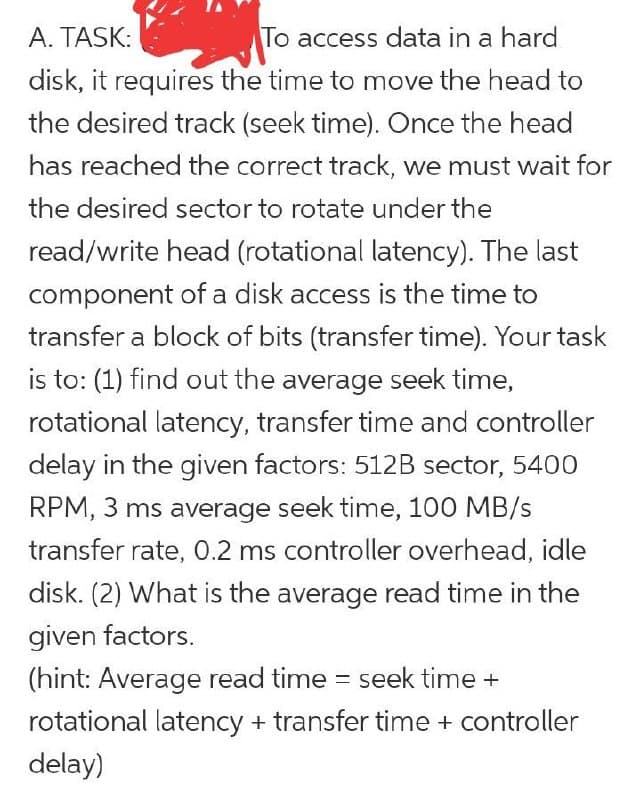 To access data in a hard
disk, it requires the time to move the head to
A. TASK:
the desired track (seek time). Once the head
has reached the correct track, we must wait for
the desired sector to rotate under the
read/write head (rotational latency). The last
component of a disk access is the time to
transfer a block of bits (transfer time). Your task
is to: (1) find out the average seek time,
rotational latency, transfer time and controller
delay in the given factors: 512B sector, 5400
RPM, 3 ms average seek time, 100 MB/s
transfer rate, 0.2 ms controller overhead, idle
disk. (2) What is the average read time in the
given factors.
(hint: Average read time = seek time +
rotational latency + transfer time + controller
delay)
