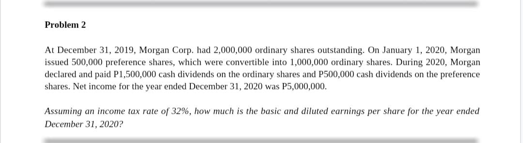 Problem 2
At December 31, 2019, Morgan Corp. had 2,000,000 ordinary shares outstanding. On January 1, 2020, Morgan
issued 500,000 preference shares, which were convertible into 1,000,000 ordinary shares. During 2020, Morgan
declared and paid P1,500,000 cash dividends on the ordinary shares and P500,000 cash dividends on the preference
shares. Net income for the year ended December 31, 2020 was P5,000,000.
Assuming an income tax rate of 32%, how much is the basic and diluted earnings per share for the year ended
December 31, 2020?
