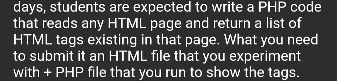 days, students are expected to write a PHP code
that reads any HTML page and return a list of
HTML tags existing in that page. What you need
to submit it an HTML file that you experiment
with + PHP file that you run to show the tags.