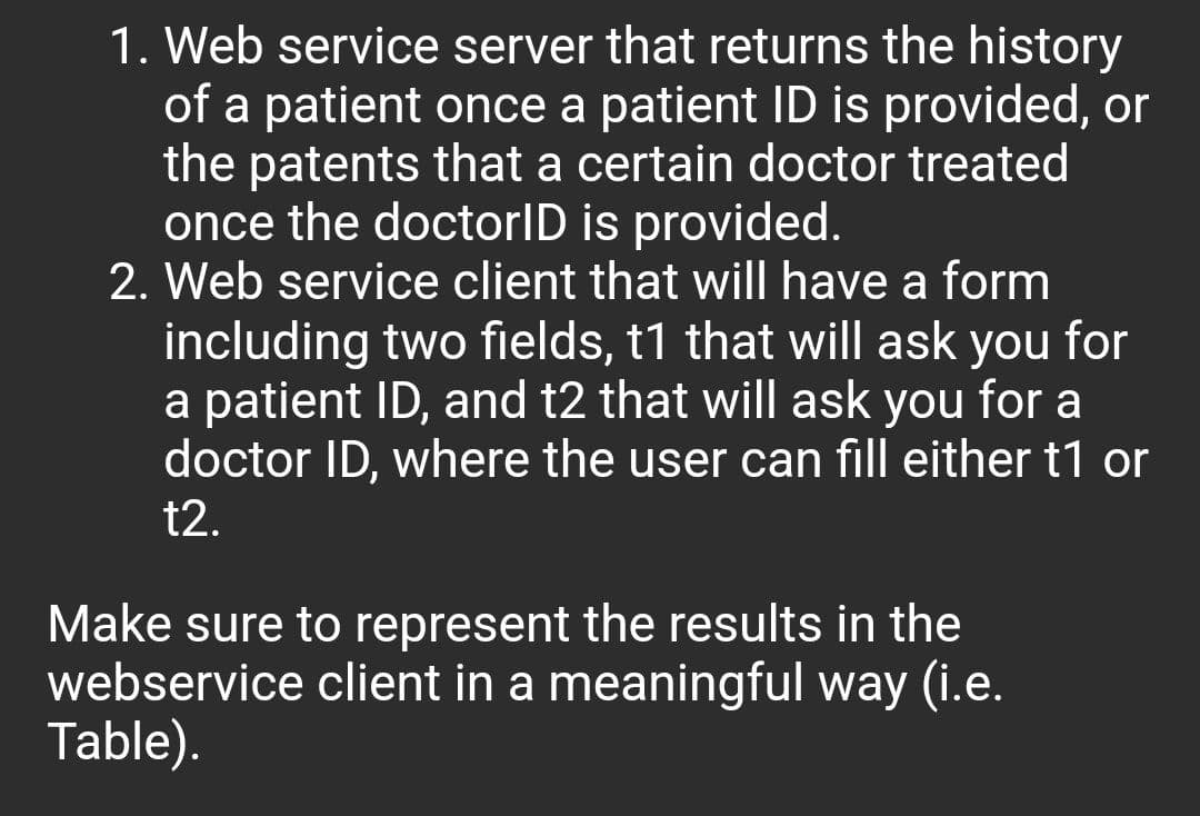 1. Web service server that returns the history
of a patient once a patient ID is provided, or
the patents that a certain doctor treated
once the doctorID is provided.
2. Web service client that will have a form
including two fields, t1 that will ask you for
a patient ID, and t2 that will ask you for a
doctor ID, where the user can fill either t1 or
t2.
Make sure to represent the results in the
webservice client in a meaningful way (i.e.
Table).