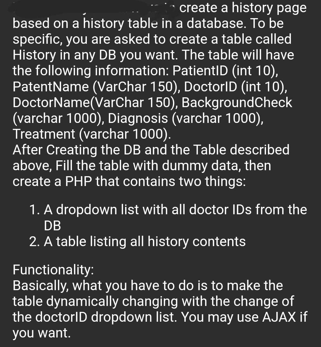 create a history page
based on a history table in a database. To be
specific, you are asked to create a table called
History in any DB you want. The table will have
the following information: PatientID (int 10),
PatentName (VarChar 150), DoctorID (int 10),
DoctorName(VarChar 150), BackgroundCheck
(varchar 1000), Diagnosis (varchar 1000),
Treatment (varchar 1000).
After Creating the DB and the Table described
above, Fill the table with dummy data, then
create a PHP that contains two things:
1. A dropdown list with all doctor IDs from the
DB
2. A table listing all history contents
Functionality:
Basically, what you have to do is to make the
table dynamically changing with the change of
the doctorID dropdown list. You may use AJAX if
you want.