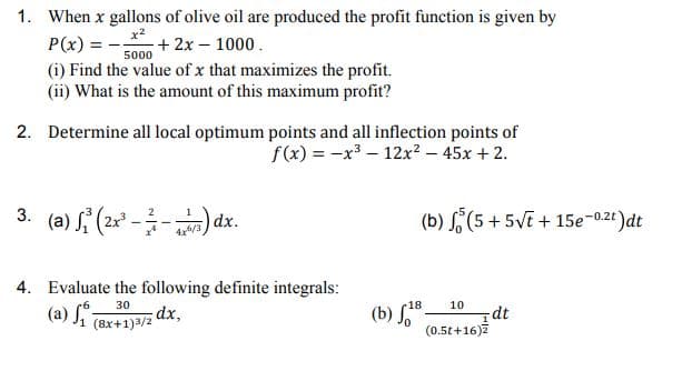 (a) Ji (8x+1)3/2 dx,
1. When x gallons of olive oil are produced the profit function is given by
P(x) = --
(i) Find the value of x that maximizes the profit.
(ii) What is the amount of this maximum profit?
+ 2x – 1000.
5000
2. Determine all local optimum points and all inflection points of
f(x) = -x – 12x² – 45x + 2.
3. (a) (2x --) dx.
(b) S (5 + 5VE + 15e-0.2t)dt
4x/3
4. Evaluate the following definite integrals:
30
18
10
(b) SB.
dt
(0.5t+16)7
