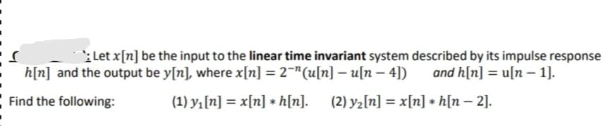 :Let x[n] be the input to the linear time invariant system described by its impulse response
h[n] and the output be y[n], where x[n] = 2¬"(u[n] – u[n – 4])
and h[n] = u[n – 1].
Find the following:
(1) yı[n] = x[n] * h[n].
(2) y2[n] = x[n] * h[n – 2].
%3D
|

