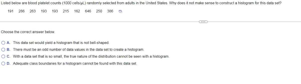 Listed below are blood platelet counts (1000 cells/uL) randomly selected from adults in the United States. Why does it not make sense to construct a histogram for this data set?
191
286
263
193
193 215
162
646
250
386
Choose the correct answer below.
O A. This data set would yield a histogram that is not bell-shaped.
O B. There must be an odd number of data values in the data set to create a histogram.
OC. With a data set that is so small, the true nature of the distribution cannot be seen with a histogram.
O D. Adequate class boundaries for a histogram cannot be found with this data set.
