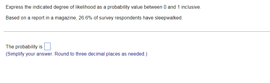 Express the indicated degree of likelihood as a probability value between 0 and 1 inclusive.
Based on a report in a magazine, 26.6% of survey respondents have sleepwalked.
The probability is
(Simplify your answer. Round to three decimal places as needed.)
