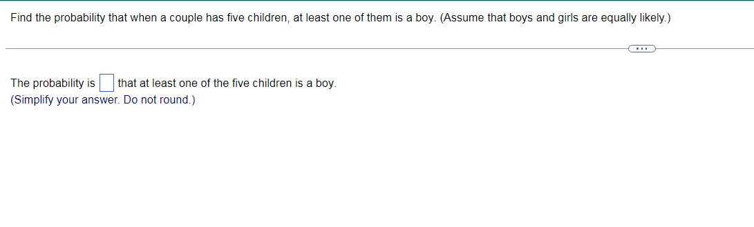 Find the probability that when a couple has five children, at least one of them is a boy. (Assume that boys and girls are equally likely.)
The probability is
that at least one of the five children isa bov.
(Simplify your answer. Do not round.)
