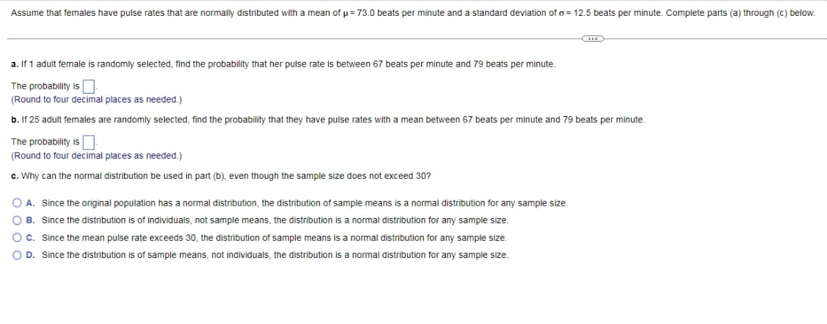 Assume that females have pulse rates that are normally distributed with a mean of u = 73.0 beats per minute and a standard deviation of o = 12.5 beats per minute. Complete parts (a) through (C) below.
a. If 1 adult female is randomly selected, find the probability that her pulse rate is between 67 beats per minute and 79 beats per minute.
The probability is
(Round to four decimal places as needed.)
b. If 25 adult females are randomly selected, find the probability that they have pulse rates with a mean between 67 beats per minute and 79 beats per minute.
The probability is
(Round to four decimal places as needed.)
c. Why can the normal distribution be used in part (b), even though the sample size does not exceed 30?
O A. Since the original population has a normal distribution, the distribution of sample means is a normal distribution for any sample size.
O B. Since the distribution is of individuals, not sample means, the distribution is a normal distribution for any sample size.
C. Since the mean pulse rate exceeds 30, the distribution of sample means is a normal distribution for any sample size.
O D. Since the distribution is of sample means, not individuals, the distribution is a normal distribution for any sample size.
