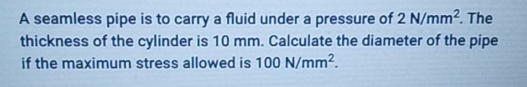 A seamless pipe is to carry a fluid under a pressure of 2 N/mm². The
thickness of the cylinder is 10 mm. Calculate the diameter of the pipe
if the maximum stress allowed is 100 N/mm².