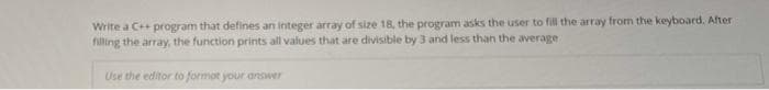 Write a C++ program that defines an integer array of size 18, the program asks the user to fill the array from the keyboard. After
filling the array, the function prints all values that are divisible by 3 and less than the average
Use the editor to formot your answer
