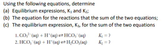Using the following equations, determine
(a) Equilibrium expressions, K, and K2;
(b) The equation for the reactions that the sum of the two equations;
(c) The equilibrium expression, K3, for the sum of the two equations
1. CO33 (aq) + H*(aq) 2HCO;"(aq)
2. HCO, (aq) + H*(aq) H,CO;(aq)
K¡ = ?
K3 = ?
