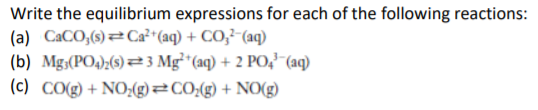 Write the equilibrium expressions for each of the following reactions:
(a) CACO,(s)Ca²+(aq) + CO;²-(aq)
(b) Mg;(PO4);(s) 23 Mg²*(aq) + 2 PO,-(aq)
(c) CO(g) + NO:(g)=CO;(g) + NO(g)

