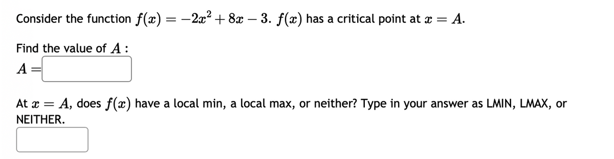 Consider the function ƒ(x) = −2x² + 8x − 3. f(x) has a critical point at x = A.
Find the value of A:
A
At x = A, does f(x) have a local min, a local max, or neither? Type in your answer as LMIN, LMAX, or
NEITHER.