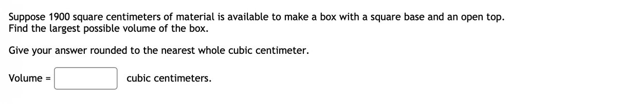 Suppose 1900 square centimeters of material is available to make a box with a square base and an open top.
Find the largest possible volume of the box.
Give your answer rounded to the nearest whole cubic centimeter.
Volume =
cubic centimeters.