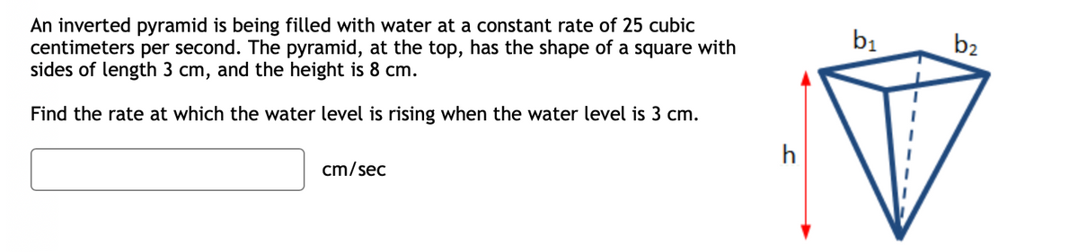 An inverted pyramid is being filled with water at a constant rate of 25 cubic
centimeters per second. The pyramid, at the top, has the shape of a square with
sides of length 3 cm, and the height is 8 cm.
Find the rate at which the water level is rising when the water level is 3 cm.
cm/sec
h
b₁
b2