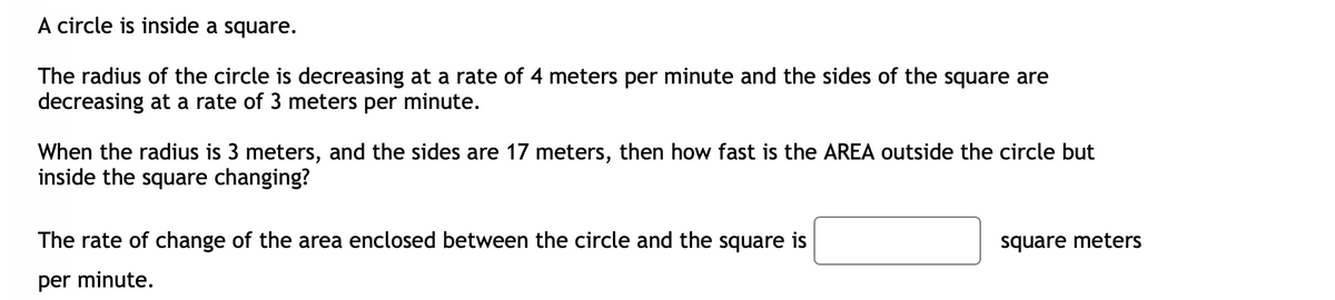A circle is inside a square.
The radius of the circle is decreasing at a rate of 4 meters per minute and the sides of the square are
decreasing at a rate of 3 meters per minute.
When the radius is 3 meters, and the sides are 17 meters, then how fast is the AREA outside the circle but
inside the square changing?
The rate of change of the area enclosed between the circle and the square is
per minute.
square meters
